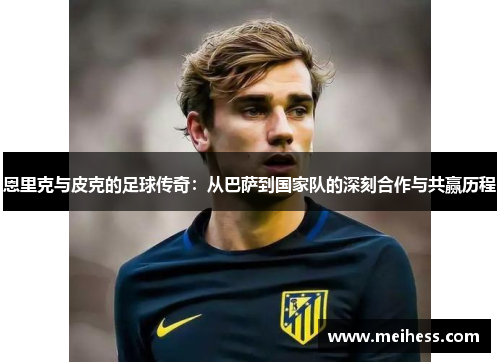 恩里克与皮克的足球传奇:从巴萨到国家队的深刻合作与共赢历程 恩里克与皮克的足球传奇:从巴萨到国家队的深刻合作与共赢历程