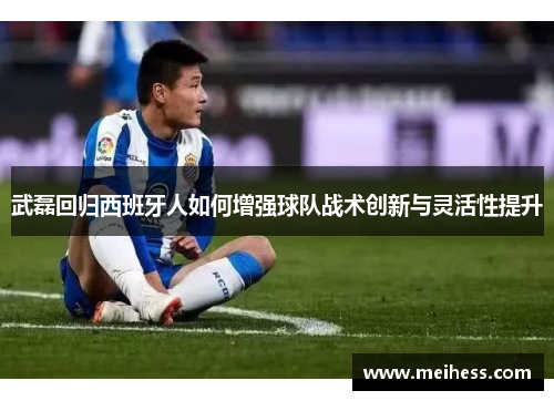 武磊回归西班牙人如何增强球队战术创新与灵活性提升 武磊回归西班牙人如何增强球队战术创新与灵活性提升