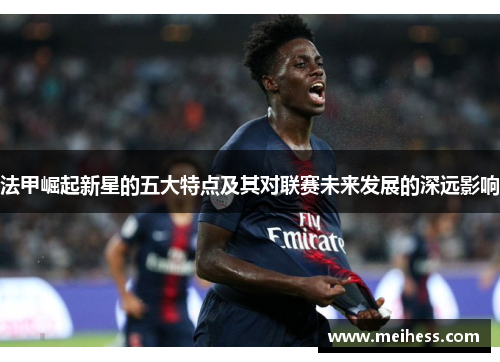 法甲崛起新星的五大特点及其对联赛未来发展的深远影响