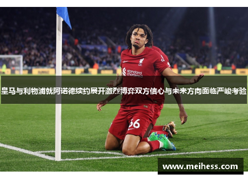 皇马与利物浦就阿诺德续约展开激烈博弈双方信心与未来方向面临严峻考验 皇马与利物浦就阿诺德续约展开激烈博弈双方信心与未来方向面临严峻考验