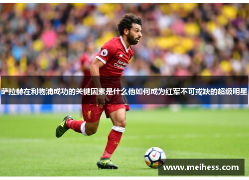萨拉赫在利物浦成功的关键因素是什么他如何成为红军不可或缺的超级明星