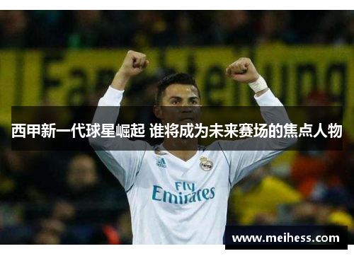 西甲新一代球星崛起 谁将成为未来赛场的焦点人物