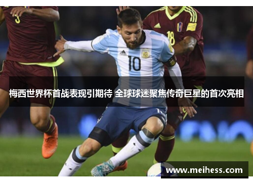 梅西世界杯首战表现引期待 全球球迷聚焦传奇巨星的首次亮相